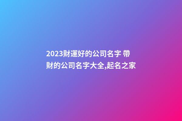 2023財運好的公司名字 帶財的公司名字大全,起名之家